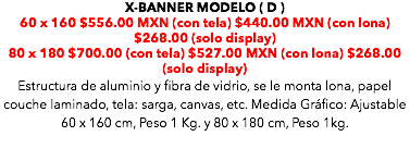 X-BANNER MODELO ( D ) 60 x 160 $556.00 MXN (con tela) $440.00 MXN (con lona) $268.00 (solo display) 80 x 180 $700.00 (con tela) $527.00 MXN (con lona) $268.00 (solo display) Estructura de aluminio y fibra de vidrio, se le monta lona, papel couche laminado, tela: sarga, canvas, etc. Medida Gráfico: Ajustable 60 x 160 cm, Peso 1 Kg. y 80 x 180 cm, Peso 1kg. 