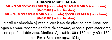 X-BANNER BASE AGUA 60 x 160 $957.00 MXN (con tela) $841.00 MXN (con lona) $669.00 (solo display) 80 x 180 $1101.00 MXN (con tela) $928.00 MXN (con lona) $669.00 (solo display) Mástil de aluminio ajustable, con base de plástico para llenar con agua o arena, tensores de fibra de carbono, especial para exteriores, con opción doble vista. Medida: Ajustable, 80 x 180 cm, y 60 x 160 cm, Peso: Base con agua 10 Kg. 