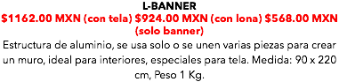 L-BANNER $1162.00 MXN (con tela) $924.00 MXN (con lona) $568.00 MXN (solo banner) Estructura de aluminio, se usa solo o se unen varias piezas para crear un muro, ideal para interiores, especiales para tela. Medida: 90 x 220 cm, Peso 1 Kg. 